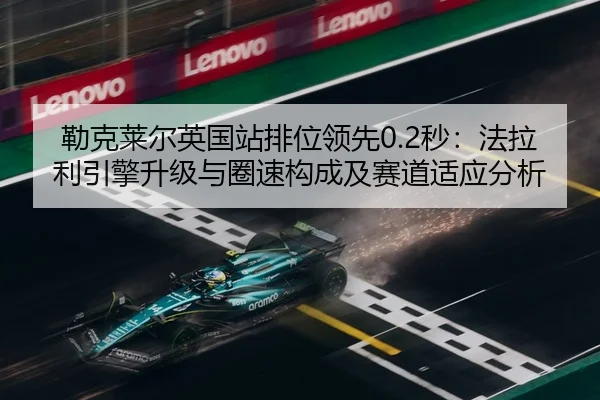 勒克莱尔英国站排位领先0.2秒：法拉利引擎升级与圈速构成及赛道适应分析