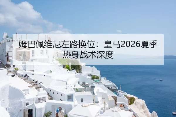 姆巴佩维尼左路换位：皇马2026夏季热身战术深度