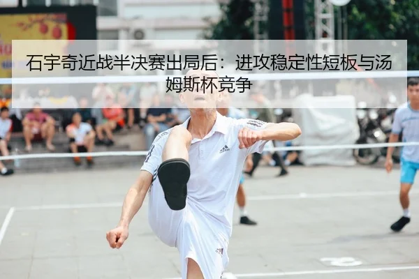 石宇奇近战半决赛出局后：进攻稳定性短板与汤姆斯杯竞争