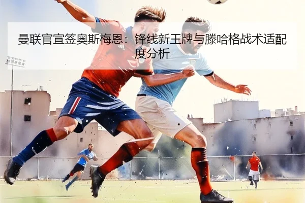 曼联官宣签奥斯梅恩：锋线新王牌与滕哈格战术适配度分析
